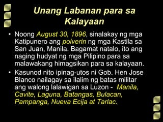 Unang Labanan para sa
Kalayaan
• Noong August 30, 1896, sinalakay ng mga
Katipunero ang polverin ng mga Kastila sa
San Juan, Manila. Bagamat natalo, ito ang
naging hudyat ng mga Pilipino para sa
malawakang himagsikan para sa kalayaan.
• Kasunod nito ipinag-utos ni Gob. Hen Jose
Blanco nailagay sa ilalim ng batas militar
ang walong lalawigan sa Luzon - Manila,
Cavite, Laguna, Batangas, Bulacan,
Pampanga, Nueva Ecija at Tarlac.
 