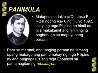 PANIMULA
• Matapos madakip si Dr. Jose P.
Rizal noong ika- 6 ng Hulyo 1892,
inisip ng mga Pilipino na hindi na
nila makakamit ang hinihinging
pagbabago sa mapayapang
paraan.
• Para sa marami, ang tanging paraan na lamang
upang mabago ang pamumuhay ng mga Pilipino
ay ang pagpapaalis ang mga Espanyol sa
pamamagitan ng rebolusyon.
 