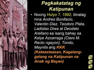Pagkakatatag ng
Katipunan
• Noong Hulyo 7, 1892, itinatag
nina Andres Bonifacio,
Valentin Diaz, Teodoro Plata,
Ladislao Diwa at Deodato
Arellano sa isang bahay sa
Kalye Azcarraga (Claro M.
Recto ngayon), Tondo,
Maynila ang KKK
(Kataastaasan, Kagalang-
galang na Katipunan na
Anak ng Bayan)
 