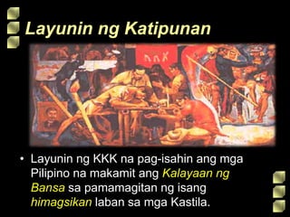 Layunin ng Katipunan
• Layunin ng KKK na pag-isahin ang mga
Pilipino na makamit ang Kalayaan ng
Bansa sa pamamagitan ng isang
himagsikan laban sa mga Kastila.
 