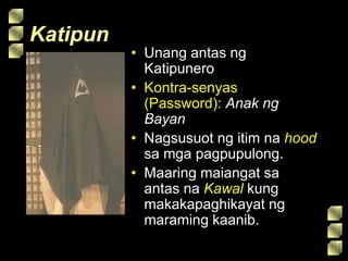 Katipun
• Unang antas ng
Katipunero
• Kontra-senyas
(Password): Anak ng
Bayan
• Nagsusuot ng itim na hood
sa mga pagpupulong.
• Maaring maiangat sa
antas na Kawal kung
makakapaghikayat ng
maraming kaanib.
 
