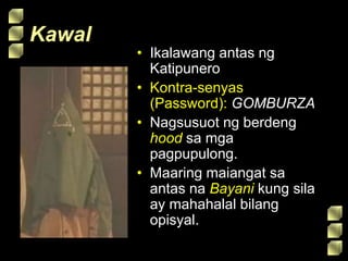 Kawal
• Ikalawang antas ng
Katipunero
• Kontra-senyas
(Password): GOMBURZA
• Nagsusuot ng berdeng
hood sa mga
pagpupulong.
• Maaring maiangat sa
antas na Bayani kung sila
ay mahahalal bilang
opisyal.
 