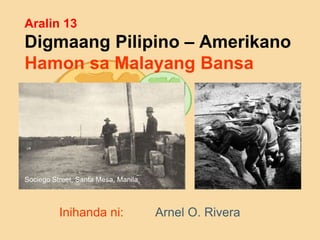 Aralin 13
Digmaang Pilipino – Amerikano
Hamon sa Malayang Bansa
Inihanda ni: Arnel O. Rivera
Sociego Street, Santa Mesa, Manila.
 