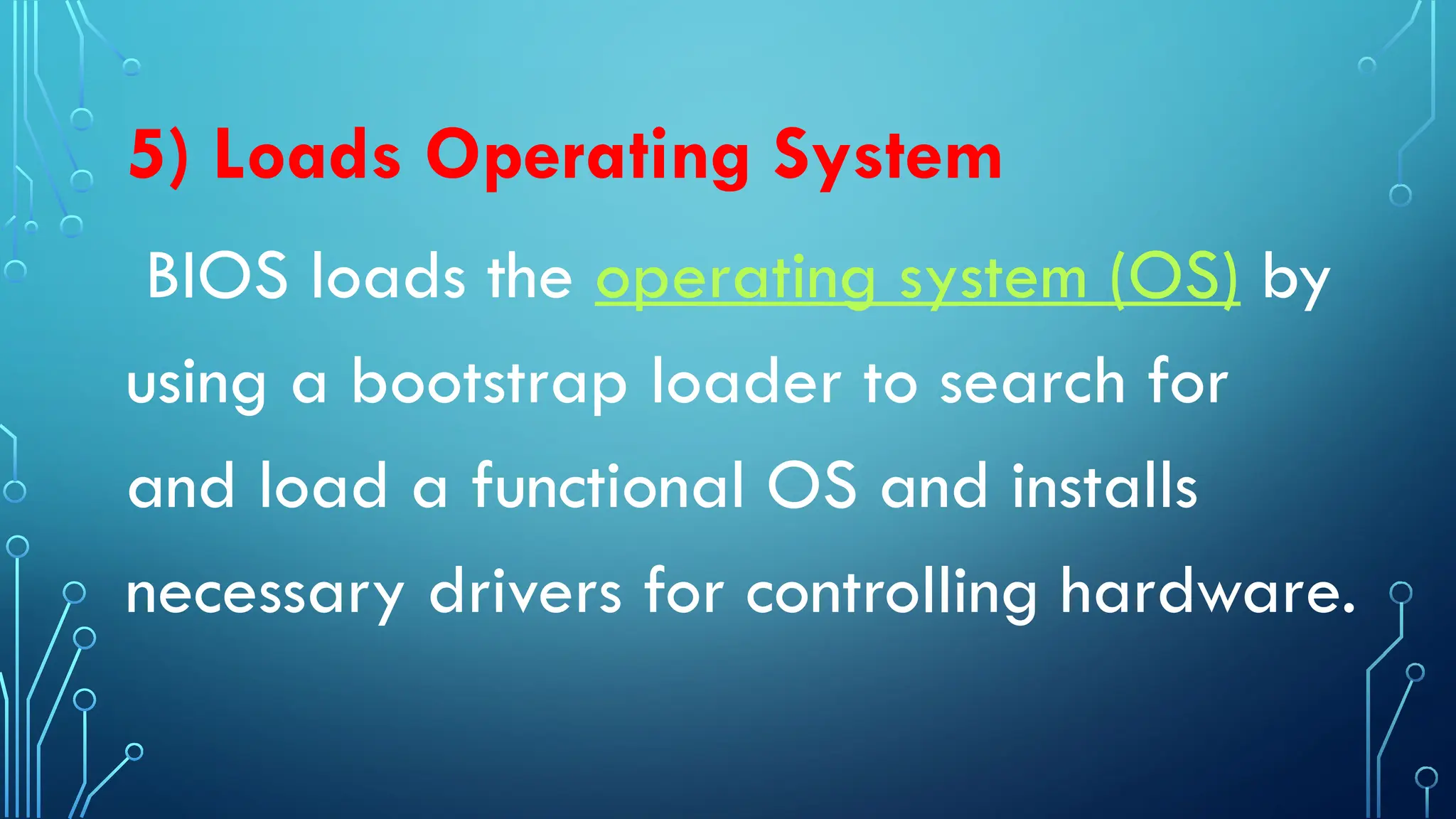 5) Loads Operating System
BIOS loads the operating system (OS) by
using a bootstrap loader to search for
and load a functional OS and installs
necessary drivers for controlling hardware.
 