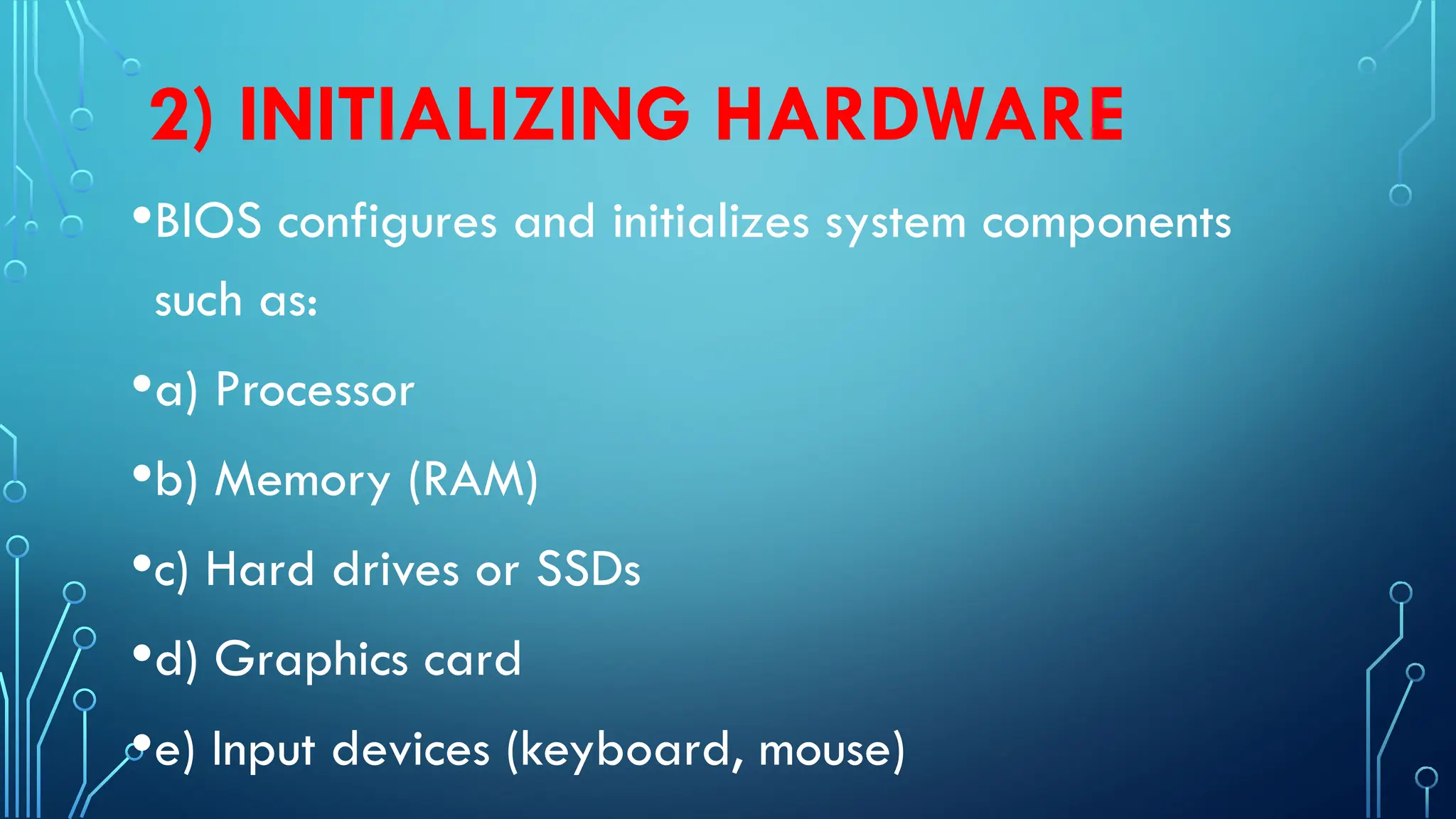 2) INITIALIZING HARDWARE
•BIOS configures and initializes system components
such as:
•a) Processor
•b) Memory (RAM)
•c) Hard drives or SSDs
•d) Graphics card
•e) Input devices (keyboard, mouse)
 