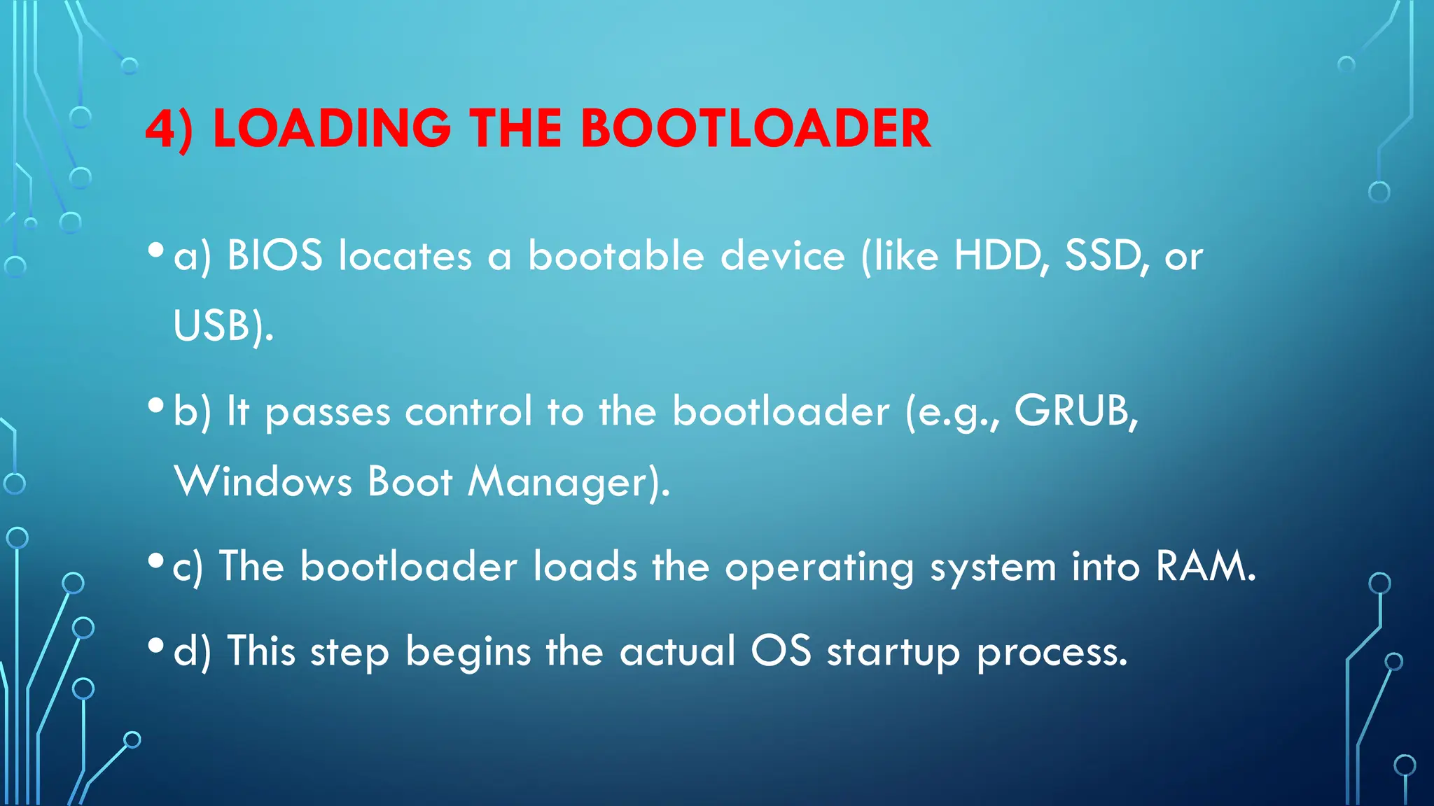4) LOADING THE BOOTLOADER
•a) BIOS locates a bootable device (like HDD, SSD, or
USB).
•b) It passes control to the bootloader (e.g., GRUB,
Windows Boot Manager).
•c) The bootloader loads the operating system into RAM.
•d) This step begins the actual OS startup process.
 