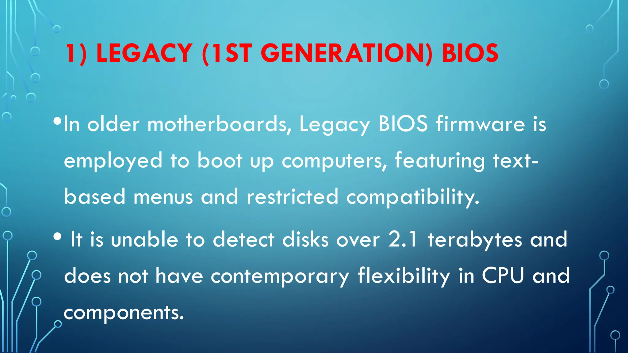 1) LEGACY (1ST GENERATION) BIOS
•In older motherboards, Legacy BIOS firmware is
employed to boot up computers, featuring text-
based menus and restricted compatibility.
• It is unable to detect disks over 2.1 terabytes and
does not have contemporary flexibility in CPU and
components.
 