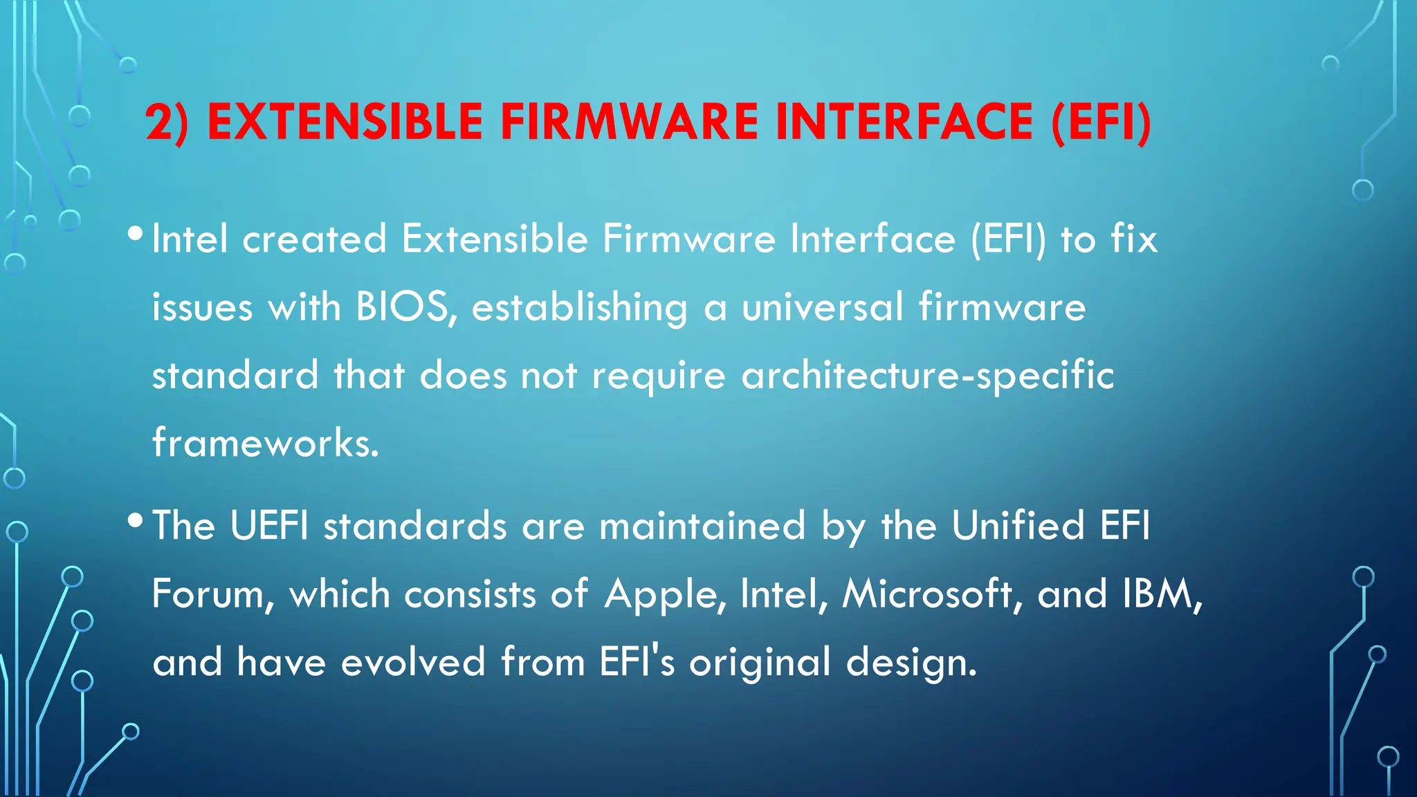2) EXTENSIBLE FIRMWARE INTERFACE (EFI)
•Intel created Extensible Firmware Interface (EFI) to fix
issues with BIOS, establishing a universal firmware
standard that does not require architecture-specific
frameworks.
•The UEFI standards are maintained by the Unified EFI
Forum, which consists of Apple, Intel, Microsoft, and IBM,
and have evolved from EFI's original design.
 