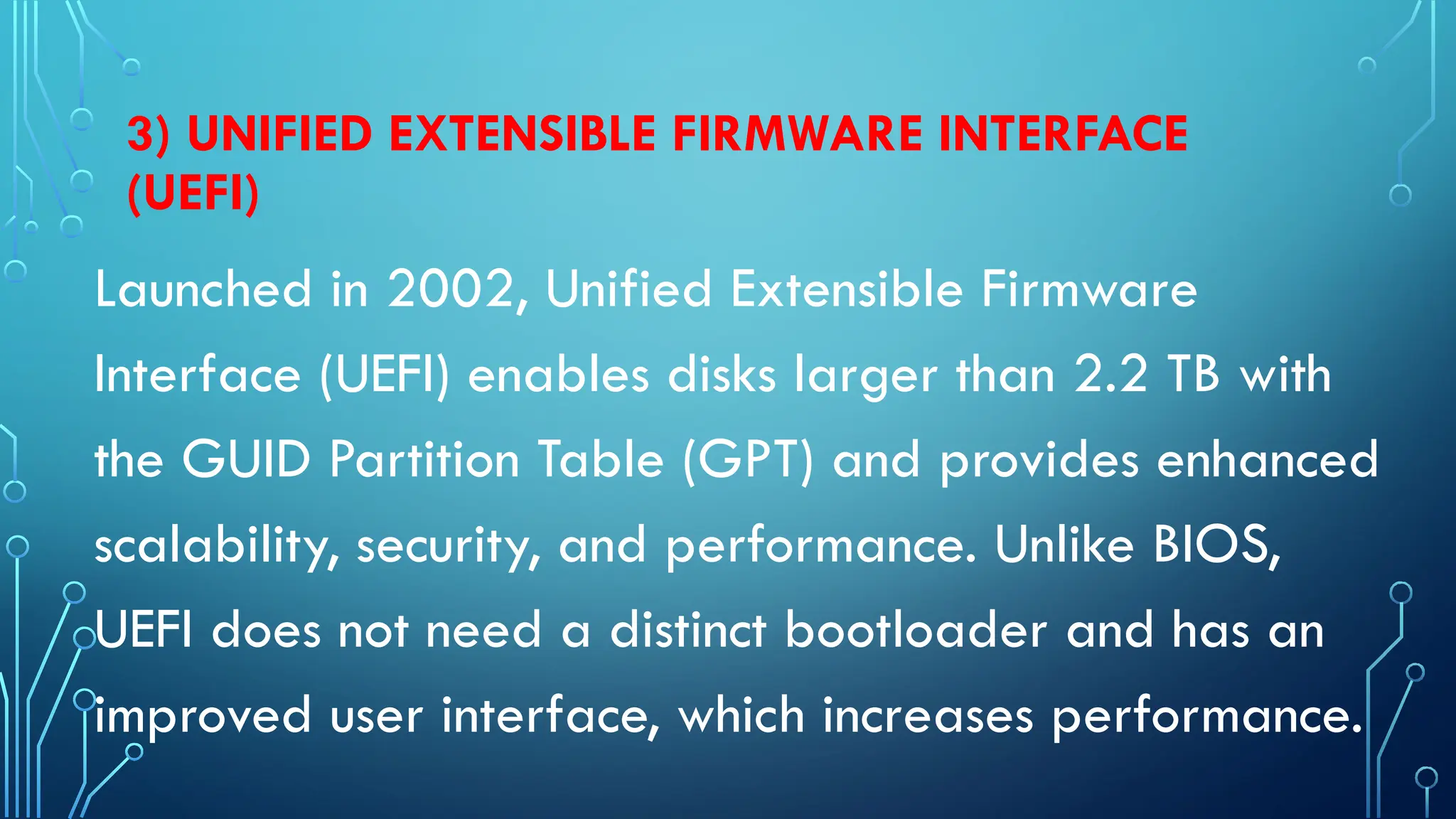 3) UNIFIED EXTENSIBLE FIRMWARE INTERFACE
(UEFI)
Launched in 2002, Unified Extensible Firmware
Interface (UEFI) enables disks larger than 2.2 TB with
the GUID Partition Table (GPT) and provides enhanced
scalability, security, and performance. Unlike BIOS,
UEFI does not need a distinct bootloader and has an
improved user interface, which increases performance.
 