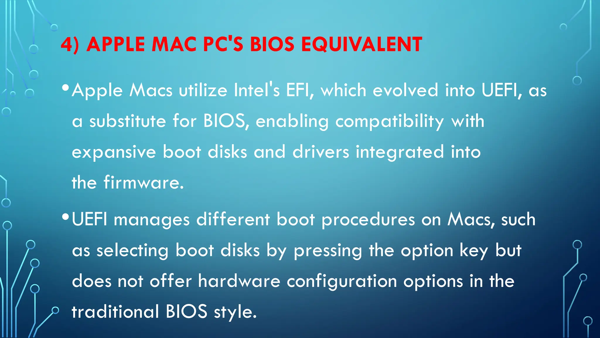 4) APPLE MAC PC'S BIOS EQUIVALENT
•Apple Macs utilize Intel's EFI, which evolved into UEFI, as
a substitute for BIOS, enabling compatibility with
expansive boot disks and drivers integrated into
the firmware.
•UEFI manages different boot procedures on Macs, such
as selecting boot disks by pressing the option key but
does not offer hardware configuration options in the
traditional BIOS style.
 