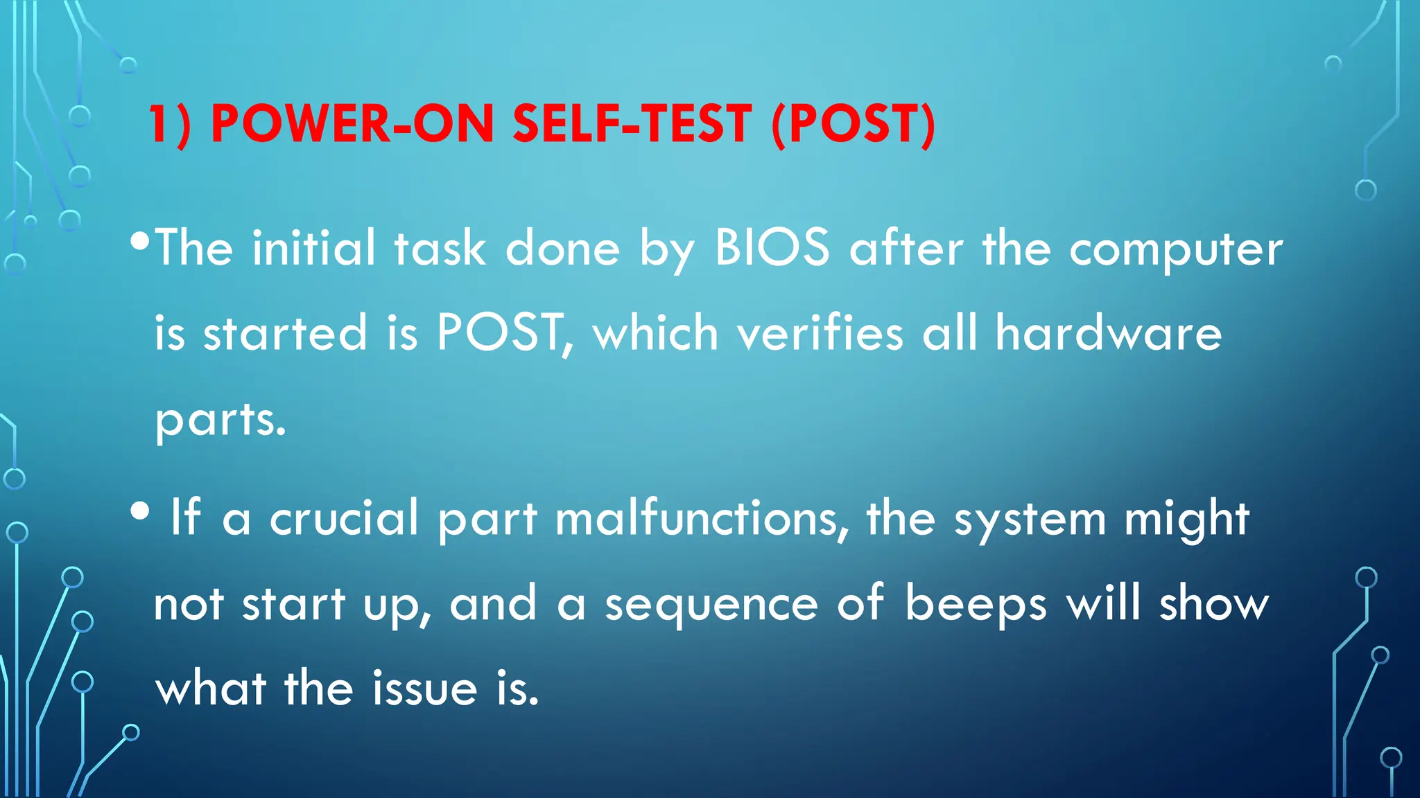1) POWER-ON SELF-TEST (POST)
•The initial task done by BIOS after the computer
is started is POST, which verifies all hardware
parts.
• If a crucial part malfunctions, the system might
not start up, and a sequence of beeps will show
what the issue is.
 