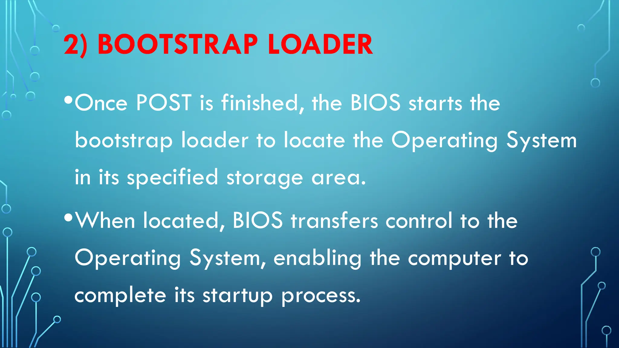 2) BOOTSTRAP LOADER
•Once POST is finished, the BIOS starts the
bootstrap loader to locate the Operating System
in its specified storage area.
•When located, BIOS transfers control to the
Operating System, enabling the computer to
complete its startup process.
 