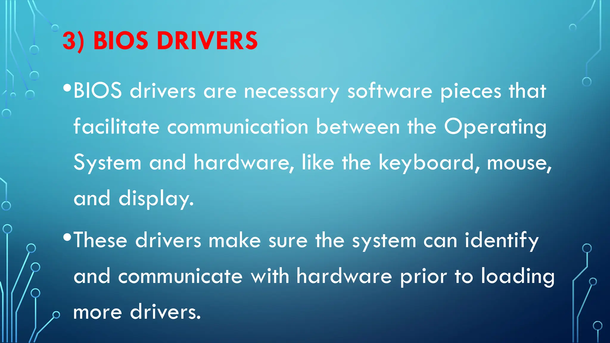 3) BIOS DRIVERS
•BIOS drivers are necessary software pieces that
facilitate communication between the Operating
System and hardware, like the keyboard, mouse,
and display.
•These drivers make sure the system can identify
and communicate with hardware prior to loading
more drivers.
 