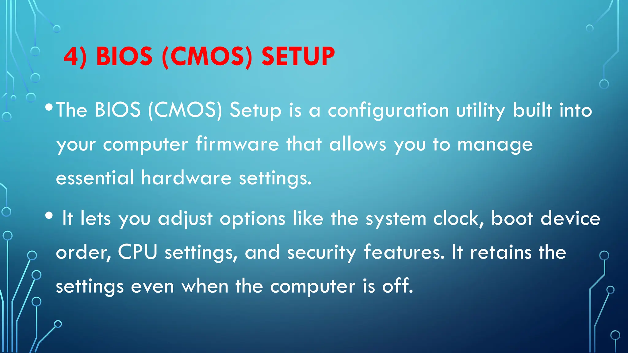 4) BIOS (CMOS) SETUP
•The BIOS (CMOS) Setup is a configuration utility built into
your computer firmware that allows you to manage
essential hardware settings.
• It lets you adjust options like the system clock, boot device
order, CPU settings, and security features. It retains the
settings even when the computer is off.
 
