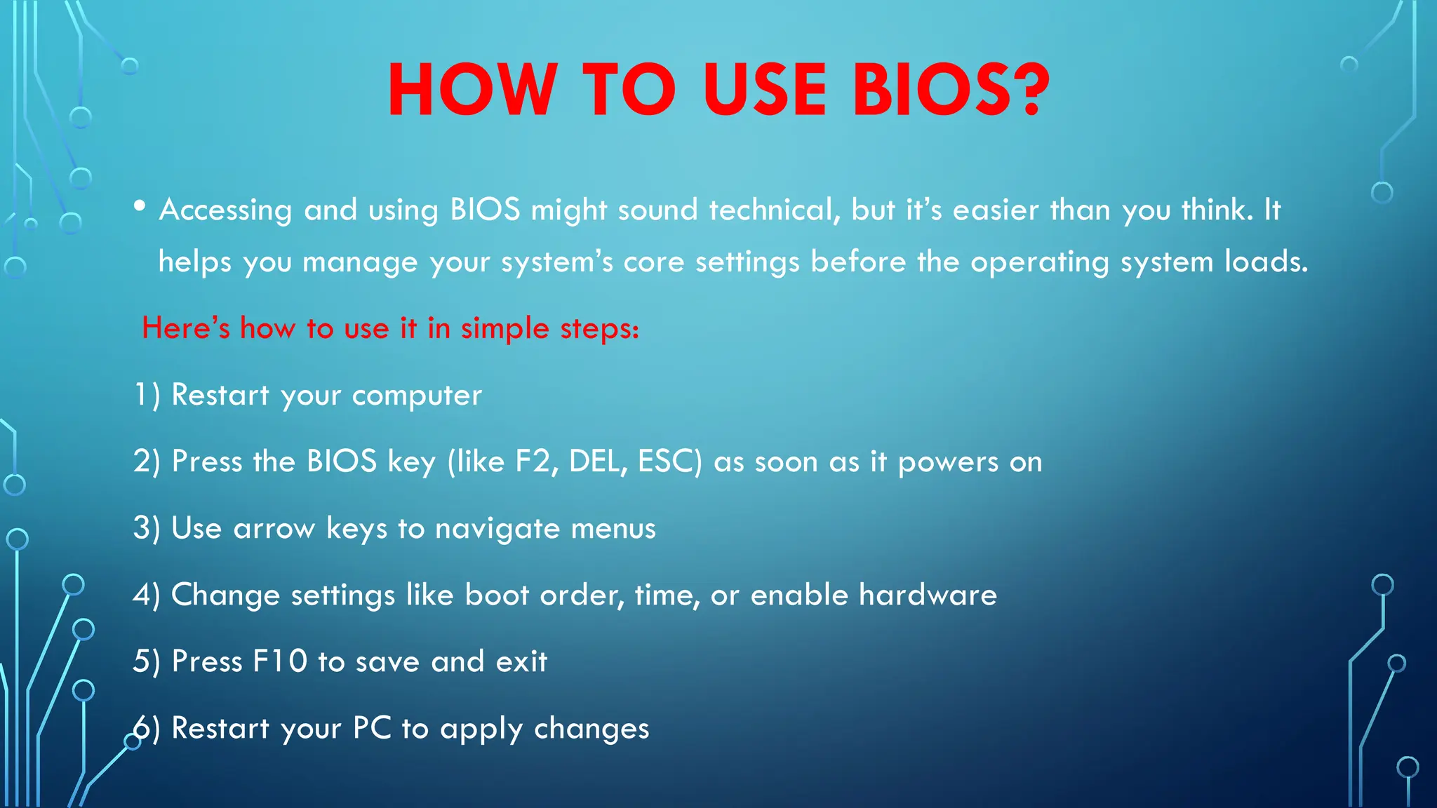 HOW TO USE BIOS?
• Accessing and using BIOS might sound technical, but it’s easier than you think. It
helps you manage your system’s core settings before the operating system loads.
Here’s how to use it in simple steps:
1) Restart your computer
2) Press the BIOS key (like F2, DEL, ESC) as soon as it powers on
3) Use arrow keys to navigate menus
4) Change settings like boot order, time, or enable hardware
5) Press F10 to save and exit
6) Restart your PC to apply changes
 