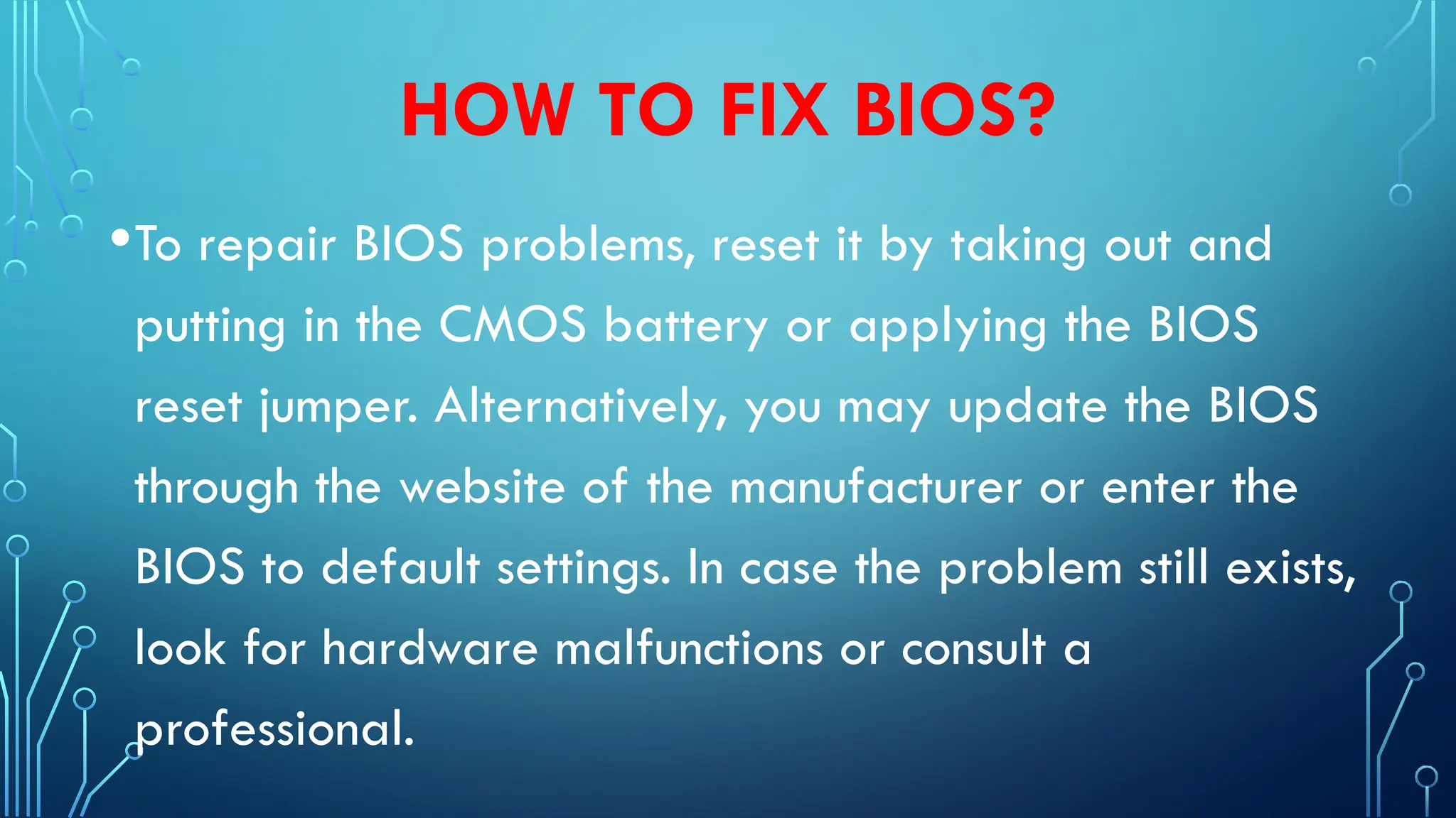 HOW TO FIX BIOS?
•To repair BIOS problems, reset it by taking out and
putting in the CMOS battery or applying the BIOS
reset jumper. Alternatively, you may update the BIOS
through the website of the manufacturer or enter the
BIOS to default settings. In case the problem still exists,
look for hardware malfunctions or consult a
professional.
 