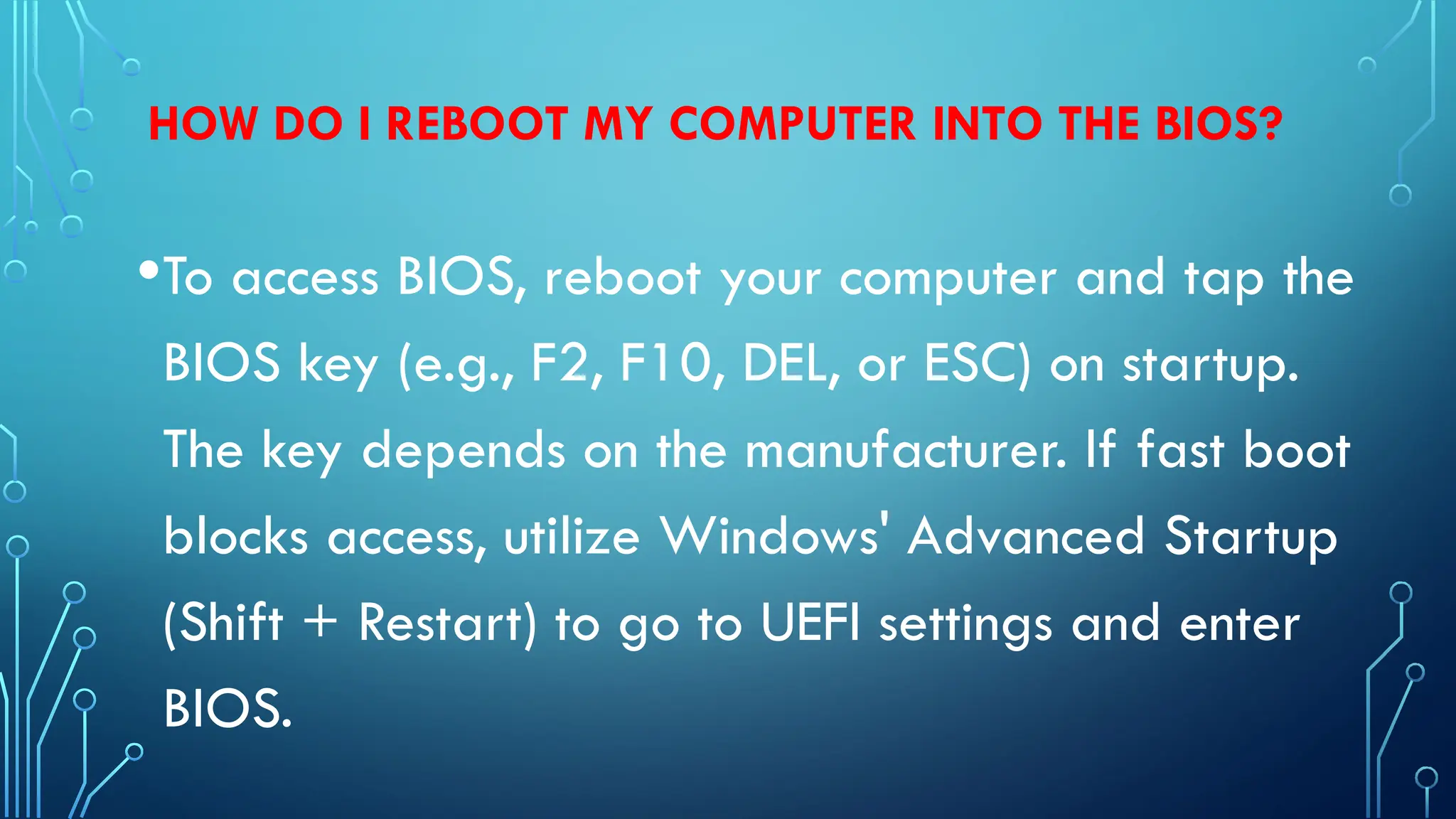 HOW DO I REBOOT MY COMPUTER INTO THE BIOS?
•To access BIOS, reboot your computer and tap the
BIOS key (e.g., F2, F10, DEL, or ESC) on startup.
The key depends on the manufacturer. If fast boot
blocks access, utilize Windows' Advanced Startup
(Shift + Restart) to go to UEFI settings and enter
BIOS.
 