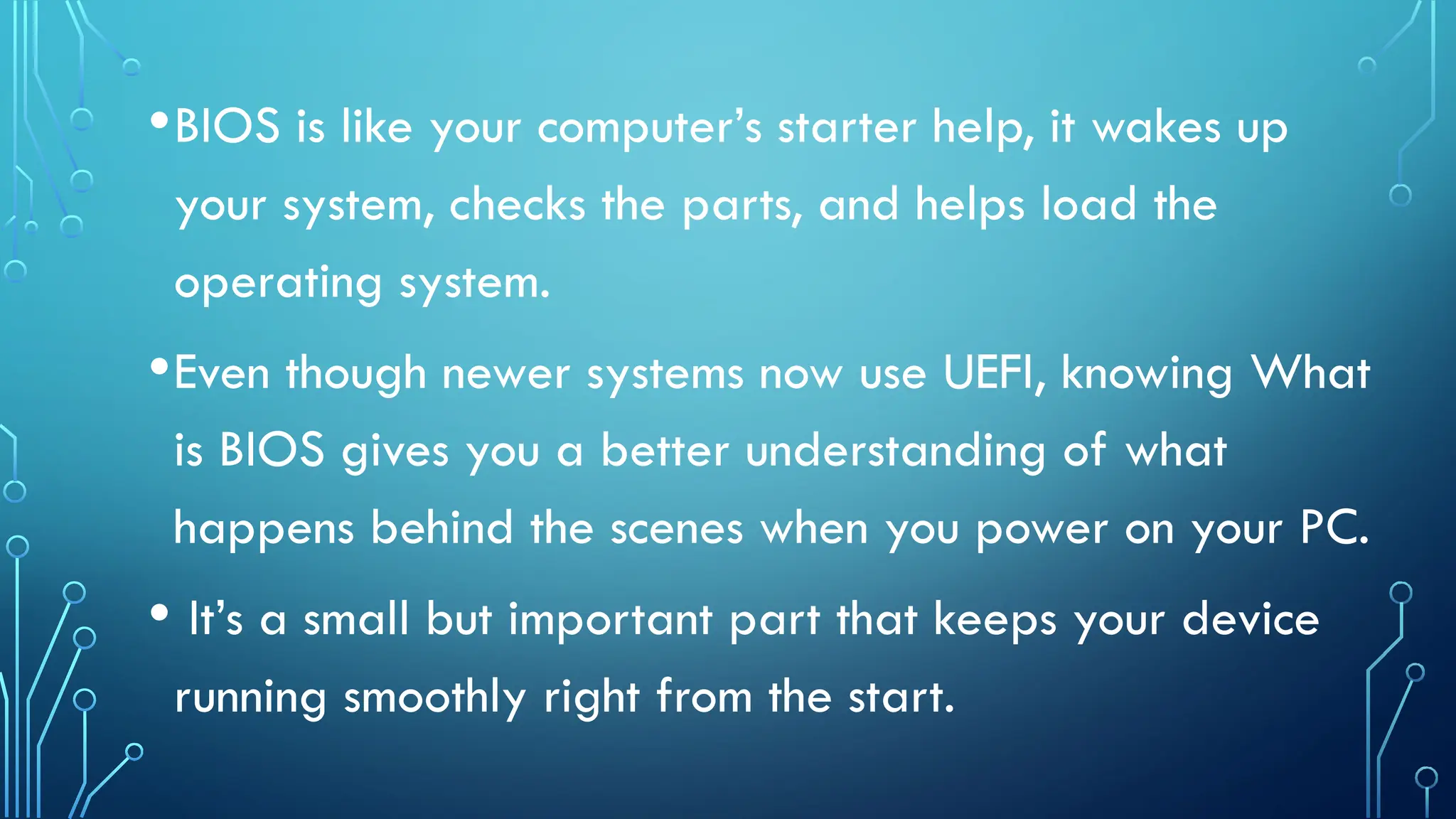 •BIOS is like your computer’s starter help, it wakes up
your system, checks the parts, and helps load the
operating system.
•Even though newer systems now use UEFI, knowing What
is BIOS gives you a better understanding of what
happens behind the scenes when you power on your PC.
• It’s a small but important part that keeps your device
running smoothly right from the start.
 