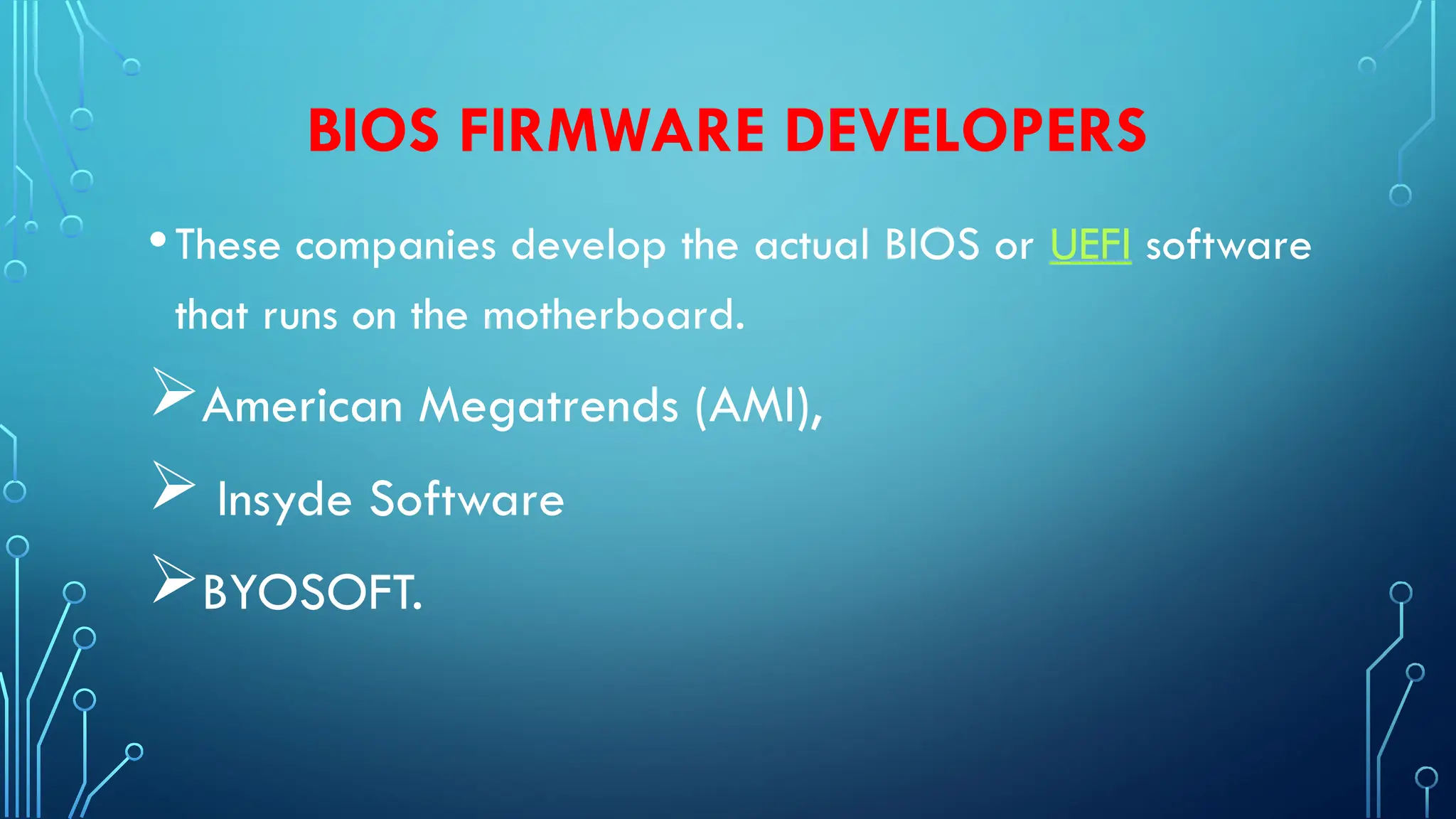 BIOS FIRMWARE DEVELOPERS
•These companies develop the actual BIOS or UEFI software
that runs on the motherboard.
American Megatrends (AMI),
 Insyde Software
BYOSOFT.
 