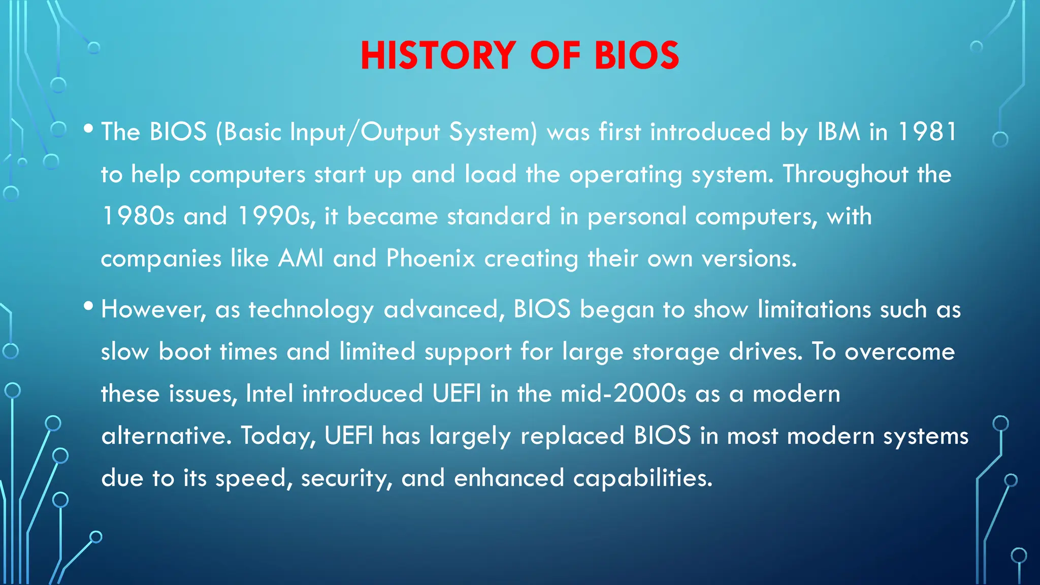 HISTORY OF BIOS
• The BIOS (Basic Input/Output System) was first introduced by IBM in 1981
to help computers start up and load the operating system. Throughout the
1980s and 1990s, it became standard in personal computers, with
companies like AMI and Phoenix creating their own versions.
• However, as technology advanced, BIOS began to show limitations such as
slow boot times and limited support for large storage drives. To overcome
these issues, Intel introduced UEFI in the mid-2000s as a modern
alternative. Today, UEFI has largely replaced BIOS in most modern systems
due to its speed, security, and enhanced capabilities.
 