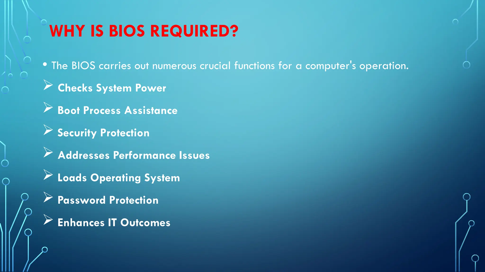 WHY IS BIOS REQUIRED?
• The BIOS carries out numerous crucial functions for a computer's operation.
 Checks System Power
 Boot Process Assistance
 Security Protection
 Addresses Performance Issues
 Loads Operating System
 Password Protection
 Enhances IT Outcomes
 
