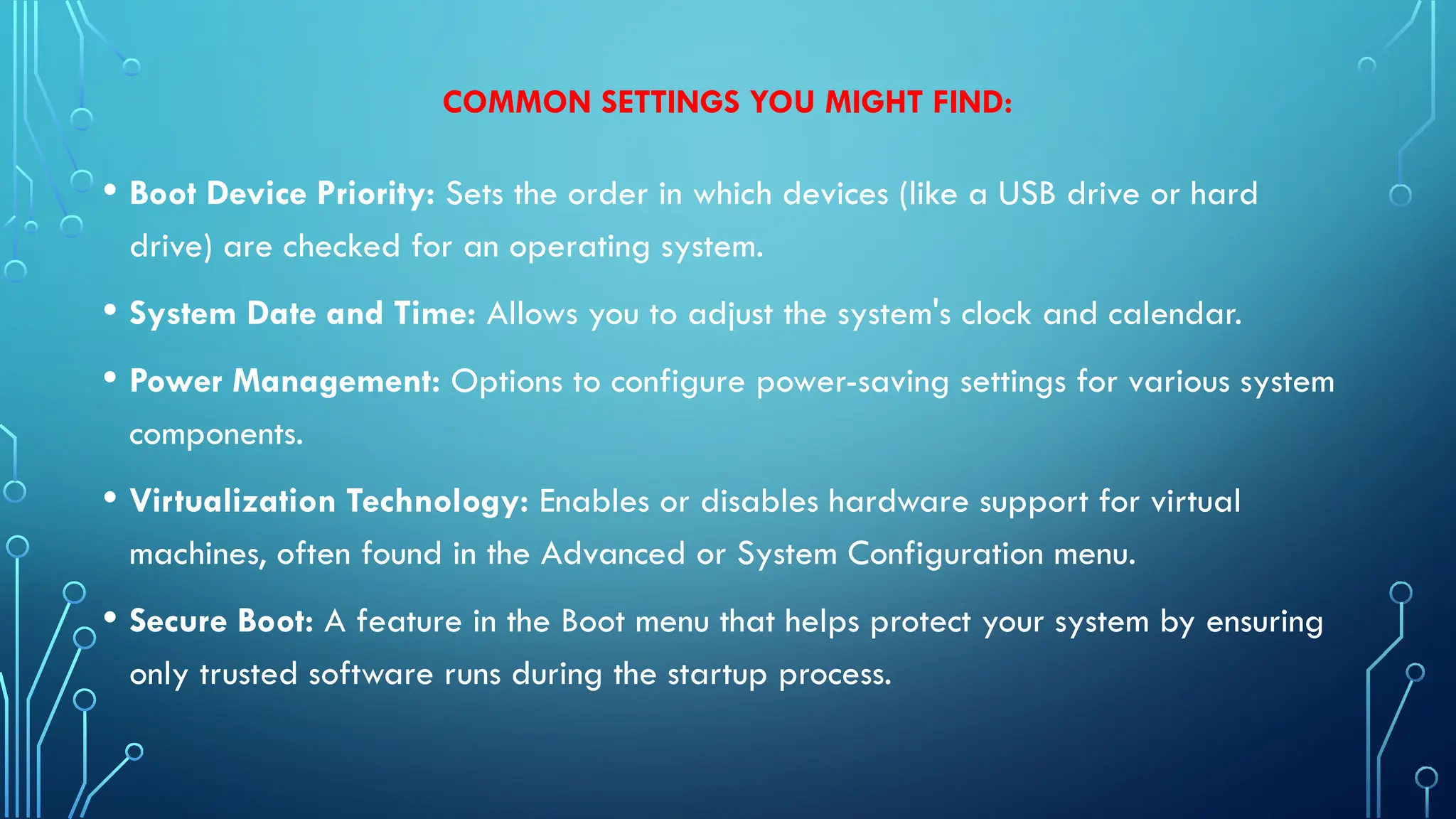 COMMON SETTINGS YOU MIGHT FIND:
• Boot Device Priority: Sets the order in which devices (like a USB drive or hard
drive) are checked for an operating system.
• System Date and Time: Allows you to adjust the system's clock and calendar.
• Power Management: Options to configure power-saving settings for various system
components.
• Virtualization Technology: Enables or disables hardware support for virtual
machines, often found in the Advanced or System Configuration menu.
• Secure Boot: A feature in the Boot menu that helps protect your system by ensuring
only trusted software runs during the startup process.
 