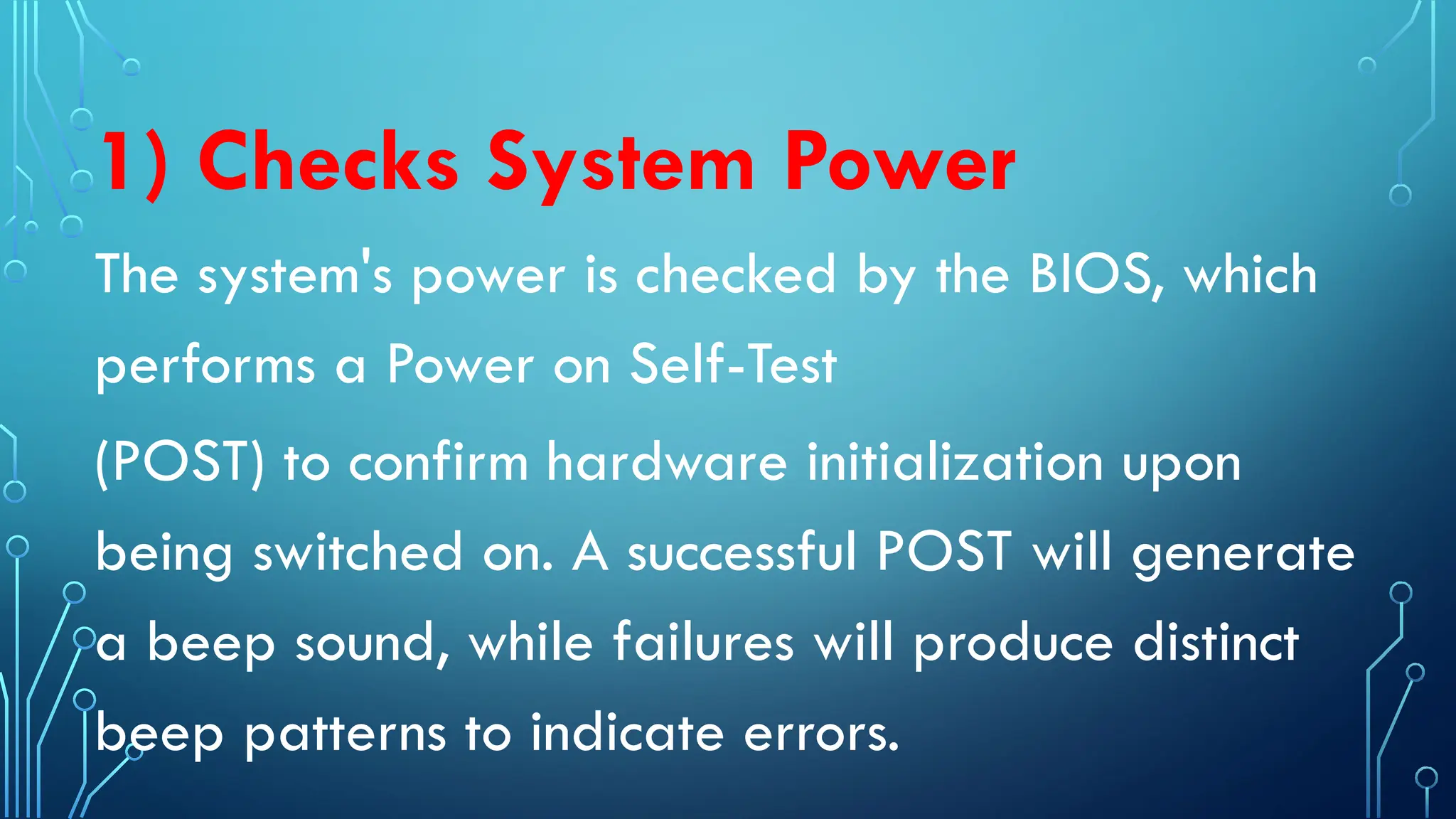 1) Checks System Power
The system's power is checked by the BIOS, which
performs a Power on Self-Test
(POST) to confirm hardware initialization upon
being switched on. A successful POST will generate
a beep sound, while failures will produce distinct
beep patterns to indicate errors.
 
