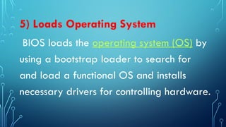5) Loads Operating System
BIOS loads the operating system (OS) by
using a bootstrap loader to search for
and load a functional OS and installs
necessary drivers for controlling hardware.
 