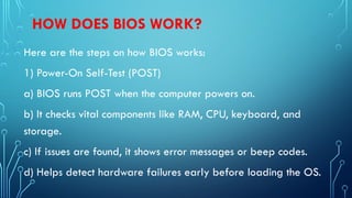 HOW DOES BIOS WORK?
Here are the steps on how BIOS works:
1) Power-On Self-Test (POST)
a) BIOS runs POST when the computer powers on.
b) It checks vital components like RAM, CPU, keyboard, and
storage.
c) If issues are found, it shows error messages or beep codes.
d) Helps detect hardware failures early before loading the OS.
 