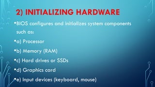 2) INITIALIZING HARDWARE
•BIOS configures and initializes system components
such as:
•a) Processor
•b) Memory (RAM)
•c) Hard drives or SSDs
•d) Graphics card
•e) Input devices (keyboard, mouse)
 