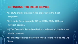 3) FINDING THE BOOT DEVICE
•a) BIOS checks devices in the order set in the boot
sequence.
•b) It looks for a bootable OS on HDDs, SSDs, USBs, or
network sources.
•c) The first valid bootable device is selected to continue the
startup process.
•d) This step ensures the system knows where to load the OS
from.
 