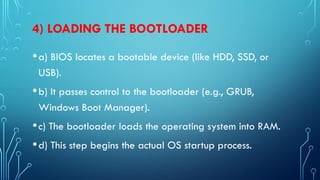 4) LOADING THE BOOTLOADER
•a) BIOS locates a bootable device (like HDD, SSD, or
USB).
•b) It passes control to the bootloader (e.g., GRUB,
Windows Boot Manager).
•c) The bootloader loads the operating system into RAM.
•d) This step begins the actual OS startup process.
 