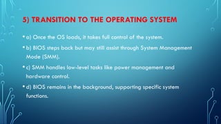 5) TRANSITION TO THE OPERATING SYSTEM
•a) Once the OS loads, it takes full control of the system.
•b) BIOS steps back but may still assist through System Management
Mode (SMM).
•c) SMM handles low-level tasks like power management and
hardware control.
•d) BIOS remains in the background, supporting specific system
functions.
 