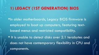 1) LEGACY (1ST GENERATION) BIOS
•In older motherboards, Legacy BIOS firmware is
employed to boot up computers, featuring text-
based menus and restricted compatibility.
• It is unable to detect disks over 2.1 terabytes and
does not have contemporary flexibility in CPU and
components.
 