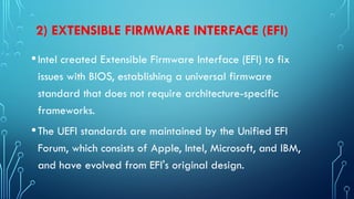 2) EXTENSIBLE FIRMWARE INTERFACE (EFI)
•Intel created Extensible Firmware Interface (EFI) to fix
issues with BIOS, establishing a universal firmware
standard that does not require architecture-specific
frameworks.
•The UEFI standards are maintained by the Unified EFI
Forum, which consists of Apple, Intel, Microsoft, and IBM,
and have evolved from EFI's original design.
 