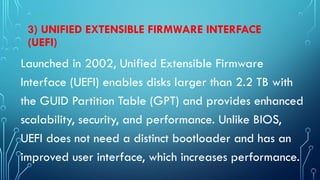 3) UNIFIED EXTENSIBLE FIRMWARE INTERFACE
(UEFI)
Launched in 2002, Unified Extensible Firmware
Interface (UEFI) enables disks larger than 2.2 TB with
the GUID Partition Table (GPT) and provides enhanced
scalability, security, and performance. Unlike BIOS,
UEFI does not need a distinct bootloader and has an
improved user interface, which increases performance.
 