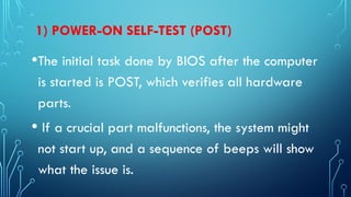 1) POWER-ON SELF-TEST (POST)
•The initial task done by BIOS after the computer
is started is POST, which verifies all hardware
parts.
• If a crucial part malfunctions, the system might
not start up, and a sequence of beeps will show
what the issue is.
 