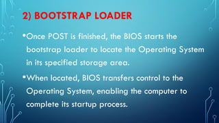 2) BOOTSTRAP LOADER
•Once POST is finished, the BIOS starts the
bootstrap loader to locate the Operating System
in its specified storage area.
•When located, BIOS transfers control to the
Operating System, enabling the computer to
complete its startup process.
 