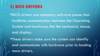 3) BIOS DRIVERS
•BIOS drivers are necessary software pieces that
facilitate communication between the Operating
System and hardware, like the keyboard, mouse,
and display.
•These drivers make sure the system can identify
and communicate with hardware prior to loading
more drivers.
 