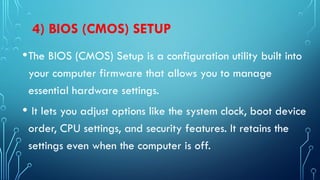 4) BIOS (CMOS) SETUP
•The BIOS (CMOS) Setup is a configuration utility built into
your computer firmware that allows you to manage
essential hardware settings.
• It lets you adjust options like the system clock, boot device
order, CPU settings, and security features. It retains the
settings even when the computer is off.
 