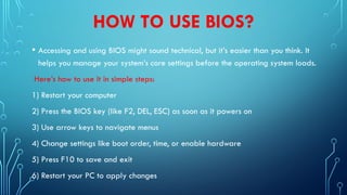 HOW TO USE BIOS?
• Accessing and using BIOS might sound technical, but it’s easier than you think. It
helps you manage your system’s core settings before the operating system loads.
Here’s how to use it in simple steps:
1) Restart your computer
2) Press the BIOS key (like F2, DEL, ESC) as soon as it powers on
3) Use arrow keys to navigate menus
4) Change settings like boot order, time, or enable hardware
5) Press F10 to save and exit
6) Restart your PC to apply changes
 
