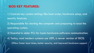 BIOS KEY FEATURES:
1) Controls key system settings like boot order, hardware setup, and
security features.
2) Responsible for starting the computer and preparing to load the
operating system.
3) Essential in older PCs for basic hardware-software communication.
4) Today, most modern systems use UEFI, a newer version of BIOS.
Offers faster boot times, better security, and improved hardware support
 