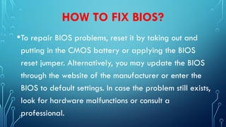 HOW TO FIX BIOS?
•To repair BIOS problems, reset it by taking out and
putting in the CMOS battery or applying the BIOS
reset jumper. Alternatively, you may update the BIOS
through the website of the manufacturer or enter the
BIOS to default settings. In case the problem still exists,
look for hardware malfunctions or consult a
professional.
 