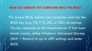 HOW DO I REBOOT MY COMPUTER INTO THE BIOS?
•To access BIOS, reboot your computer and tap the
BIOS key (e.g., F2, F10, DEL, or ESC) on startup.
The key depends on the manufacturer. If fast boot
blocks access, utilize Windows' Advanced Startup
(Shift + Restart) to go to UEFI settings and enter
BIOS.
 