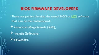 BIOS FIRMWARE DEVELOPERS
•These companies develop the actual BIOS or UEFI software
that runs on the motherboard.
American Megatrends (AMI),
 Insyde Software
BYOSOFT.
 