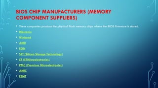 BIOS CHIP MANUFACTURERS (MEMORY
COMPONENT SUPPLIERS)
• These companies produce the physical flash memory chips where the BIOS firmware is stored.
• Macronix
• Winbond
• AMD
• EON
• SST (Silicon Storage Technology)
• ST (STMicroelectronics)
• PMC (Promisec Microelectronics)
• AMIC
• ESMT
 