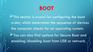 BOOT
This section is crucial for configuring the boot
order, which determines the sequence of devices
the computer checks for an operating system.
You can also find options for Secure Boot and
enabling/disabling boot from USB or network.
 