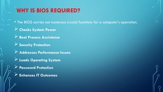 WHY IS BIOS REQUIRED?
• The BIOS carries out numerous crucial functions for a computer's operation.
 Checks System Power
 Boot Process Assistance
 Security Protection
 Addresses Performance Issues
 Loads Operating System
 Password Protection
 Enhances IT Outcomes
 