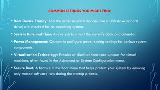 COMMON SETTINGS YOU MIGHT FIND:
• Boot Device Priority: Sets the order in which devices (like a USB drive or hard
drive) are checked for an operating system.
• System Date and Time: Allows you to adjust the system's clock and calendar.
• Power Management: Options to configure power-saving settings for various system
components.
• Virtualization Technology: Enables or disables hardware support for virtual
machines, often found in the Advanced or System Configuration menu.
• Secure Boot: A feature in the Boot menu that helps protect your system by ensuring
only trusted software runs during the startup process.
 
