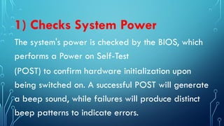 1) Checks System Power
The system's power is checked by the BIOS, which
performs a Power on Self-Test
(POST) to confirm hardware initialization upon
being switched on. A successful POST will generate
a beep sound, while failures will produce distinct
beep patterns to indicate errors.
 